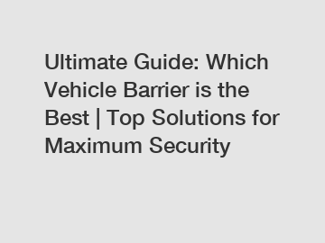 Ultimate Guide: Which Vehicle Barrier is the Best | Top Solutions for Maximum Security