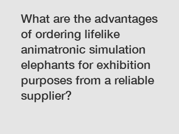What are the advantages of ordering lifelike animatronic simulation elephants for exhibition purposes from a reliable supplier?