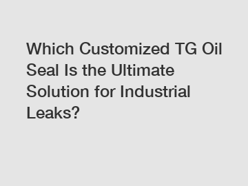 Which Customized TG Oil Seal Is the Ultimate Solution for Industrial Leaks?