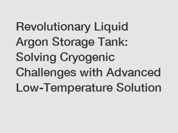 Revolutionary Liquid Argon Storage Tank: Solving Cryogenic Challenges with Advanced Low-Temperature Solution