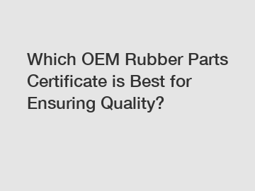 Which OEM Rubber Parts Certificate is Best for Ensuring Quality?