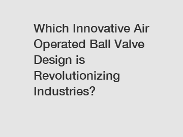 Which Innovative Air Operated Ball Valve Design is Revolutionizing Industries?