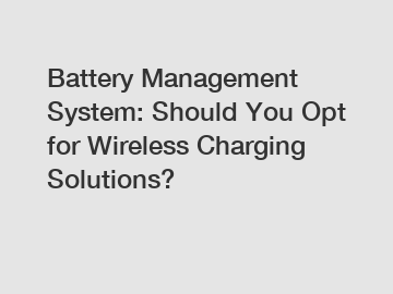 Battery Management System: Should You Opt for Wireless Charging Solutions?