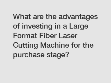 What are the advantages of investing in a Large Format Fiber Laser Cutting Machine for the purchase stage?