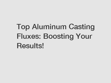 Top Aluminum Casting Fluxes: Boosting Your Results!