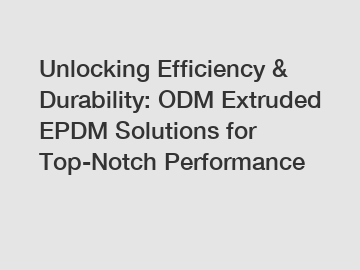 Unlocking Efficiency & Durability: ODM Extruded EPDM Solutions for Top-Notch Performance