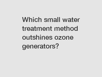 Which small water treatment method outshines ozone generators?