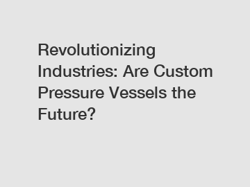 Revolutionizing Industries: Are Custom Pressure Vessels the Future?