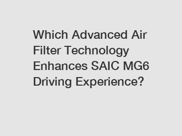 Which Advanced Air Filter Technology Enhances SAIC MG6 Driving Experience?