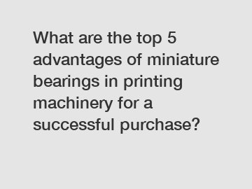 What are the top 5 advantages of miniature bearings in printing machinery for a successful purchase?