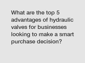 What are the top 5 advantages of hydraulic valves for businesses looking to make a smart purchase decision?