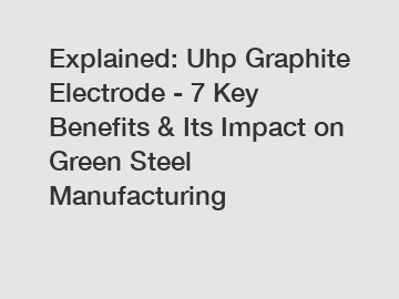 Explained: Uhp Graphite Electrode - 7 Key Benefits & Its Impact on Green Steel Manufacturing