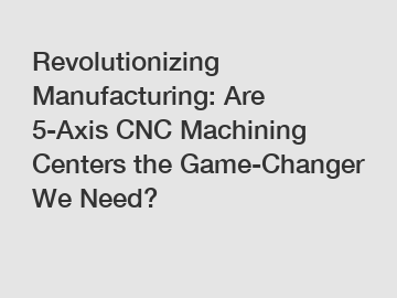 Revolutionizing Manufacturing: Are 5-Axis CNC Machining Centers the Game-Changer We Need?