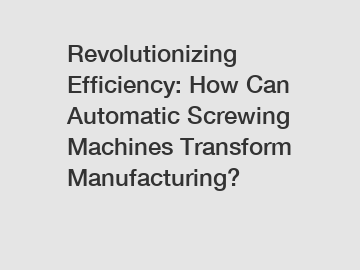 Revolutionizing Efficiency: How Can Automatic Screwing Machines Transform Manufacturing?